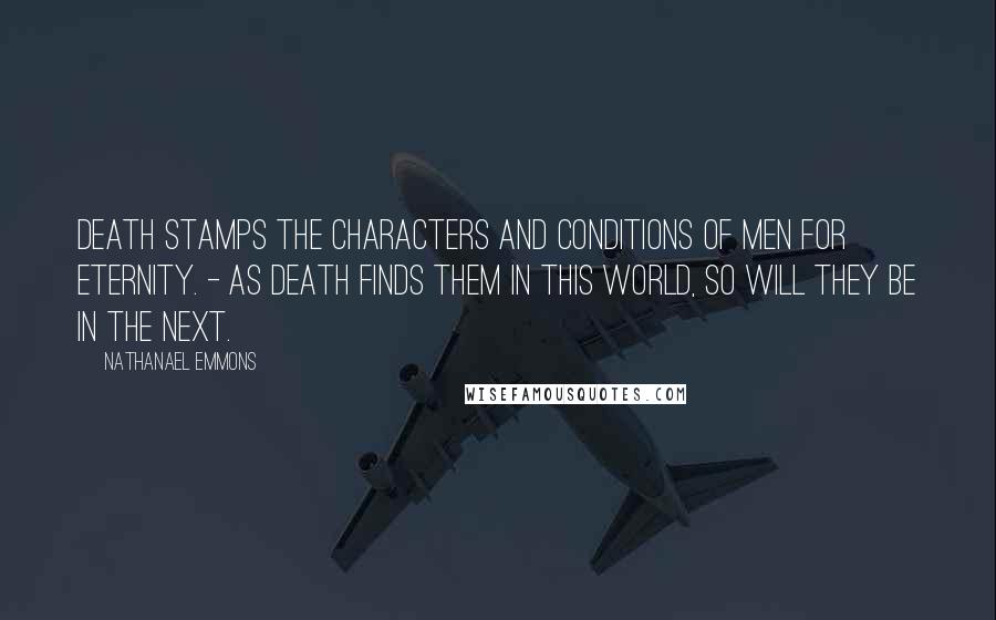 Nathanael Emmons Quotes: Death stamps the characters and conditions of men for eternity. - As death finds them in this world, so will they be in the next.