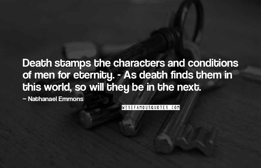 Nathanael Emmons Quotes: Death stamps the characters and conditions of men for eternity. - As death finds them in this world, so will they be in the next.