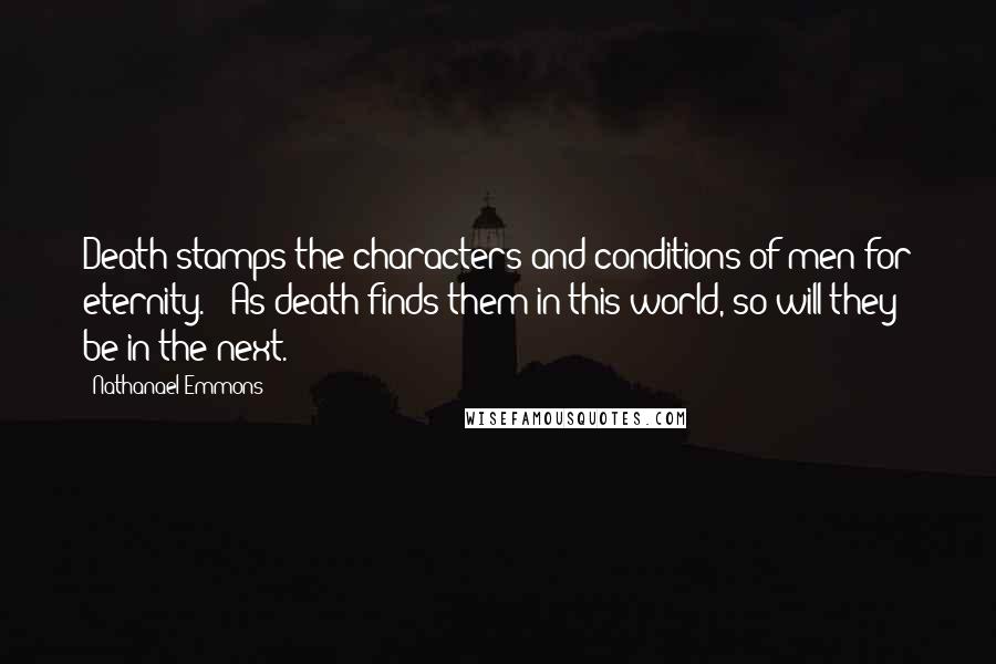 Nathanael Emmons Quotes: Death stamps the characters and conditions of men for eternity. - As death finds them in this world, so will they be in the next.