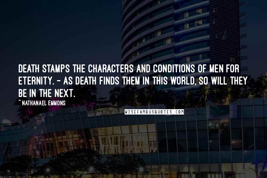 Nathanael Emmons Quotes: Death stamps the characters and conditions of men for eternity. - As death finds them in this world, so will they be in the next.