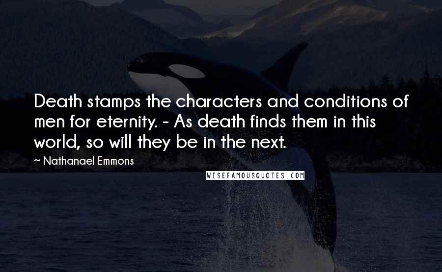 Nathanael Emmons Quotes: Death stamps the characters and conditions of men for eternity. - As death finds them in this world, so will they be in the next.