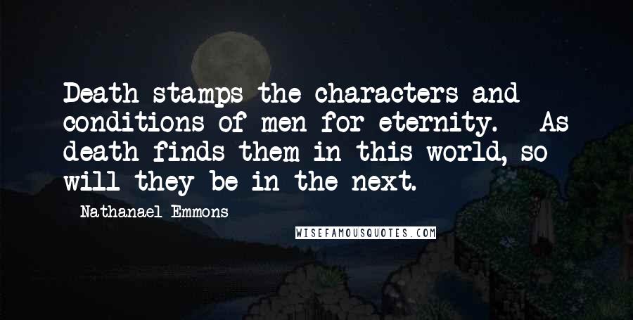 Nathanael Emmons Quotes: Death stamps the characters and conditions of men for eternity. - As death finds them in this world, so will they be in the next.