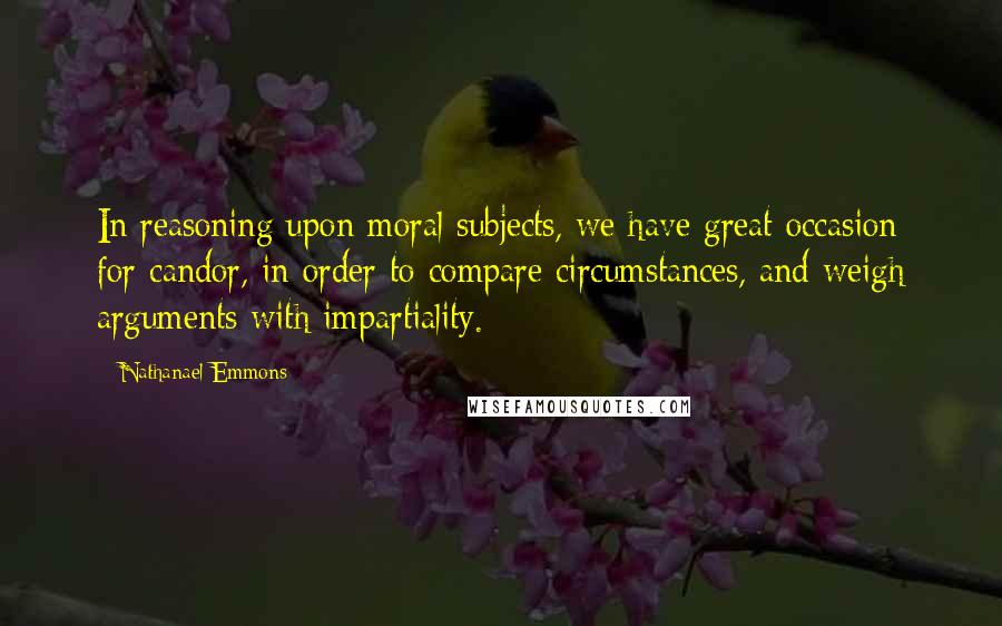 Nathanael Emmons Quotes: In reasoning upon moral subjects, we have great occasion for candor, in order to compare circumstances, and weigh arguments with impartiality.