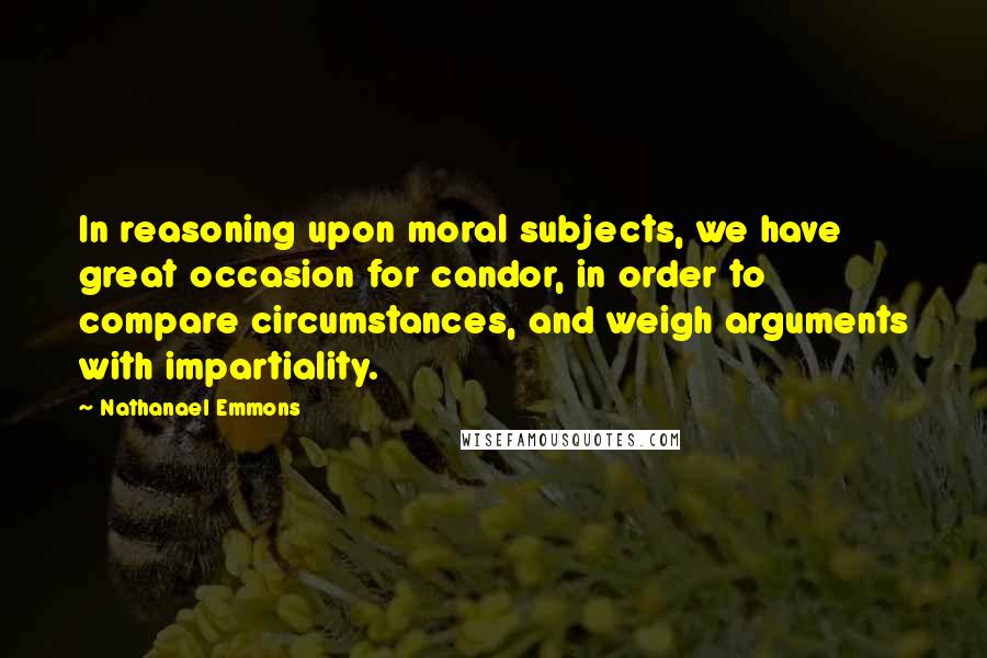 Nathanael Emmons Quotes: In reasoning upon moral subjects, we have great occasion for candor, in order to compare circumstances, and weigh arguments with impartiality.