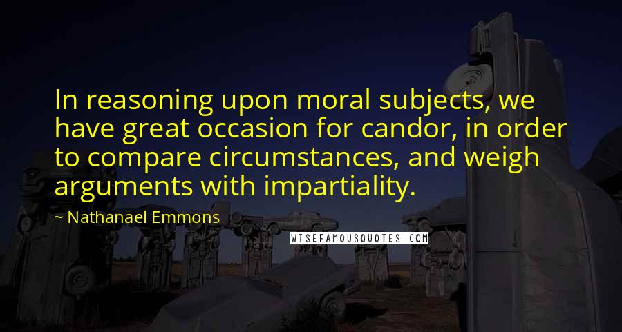 Nathanael Emmons Quotes: In reasoning upon moral subjects, we have great occasion for candor, in order to compare circumstances, and weigh arguments with impartiality.