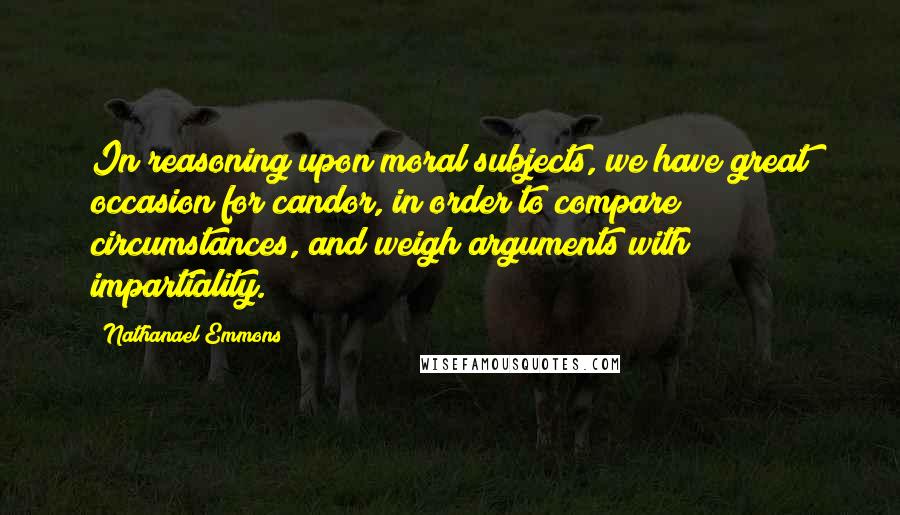 Nathanael Emmons Quotes: In reasoning upon moral subjects, we have great occasion for candor, in order to compare circumstances, and weigh arguments with impartiality.