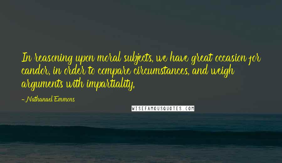 Nathanael Emmons Quotes: In reasoning upon moral subjects, we have great occasion for candor, in order to compare circumstances, and weigh arguments with impartiality.