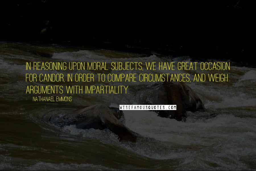Nathanael Emmons Quotes: In reasoning upon moral subjects, we have great occasion for candor, in order to compare circumstances, and weigh arguments with impartiality.