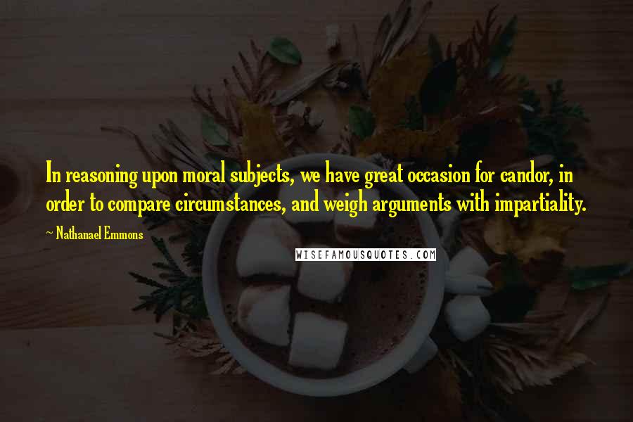 Nathanael Emmons Quotes: In reasoning upon moral subjects, we have great occasion for candor, in order to compare circumstances, and weigh arguments with impartiality.