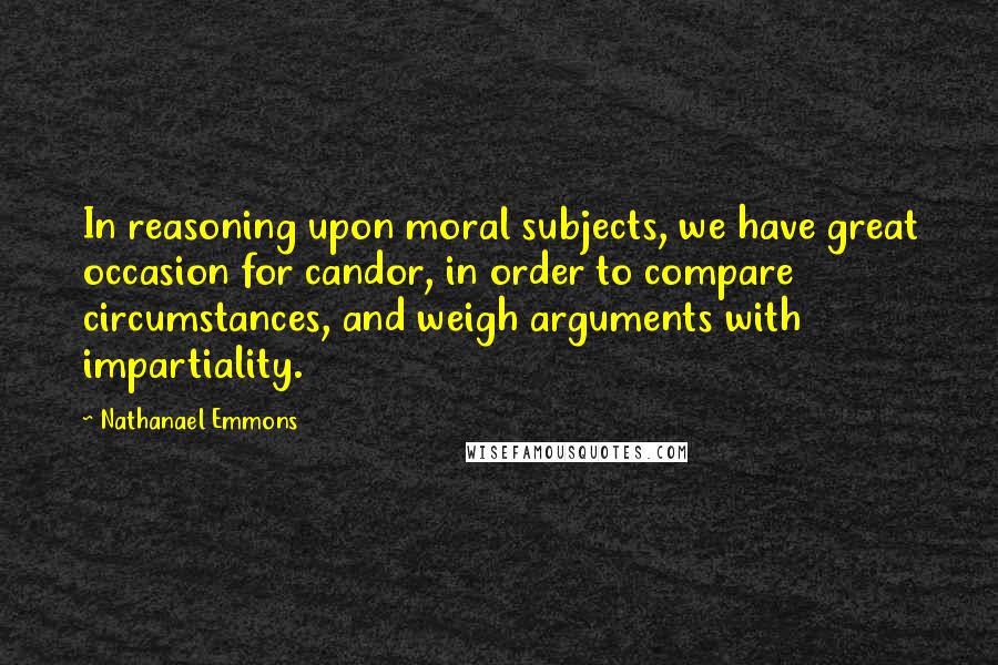 Nathanael Emmons Quotes: In reasoning upon moral subjects, we have great occasion for candor, in order to compare circumstances, and weigh arguments with impartiality.