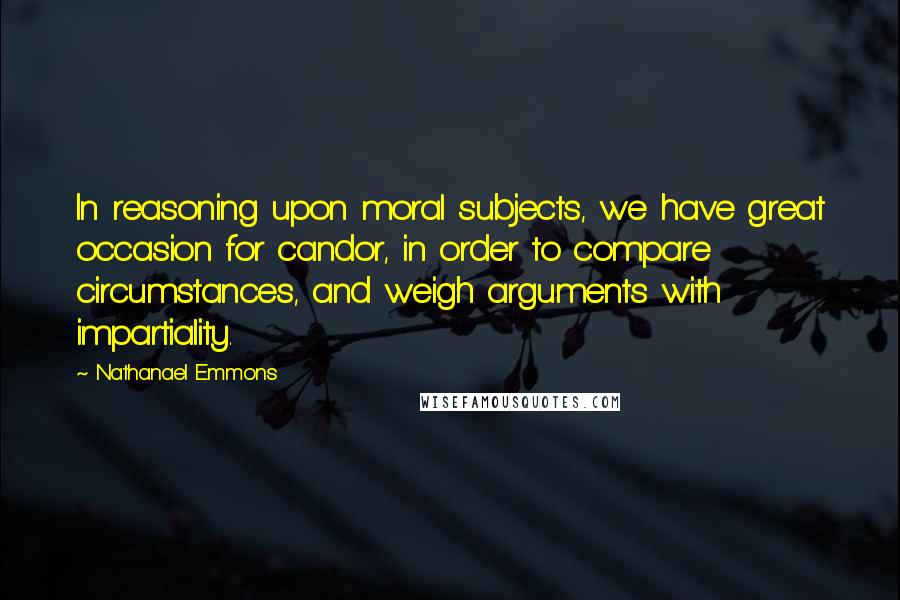 Nathanael Emmons Quotes: In reasoning upon moral subjects, we have great occasion for candor, in order to compare circumstances, and weigh arguments with impartiality.