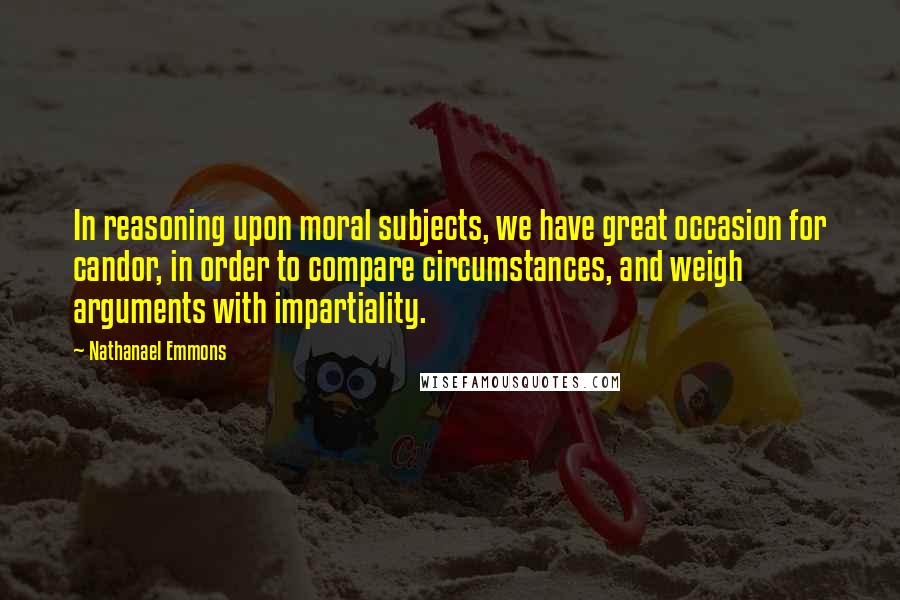 Nathanael Emmons Quotes: In reasoning upon moral subjects, we have great occasion for candor, in order to compare circumstances, and weigh arguments with impartiality.