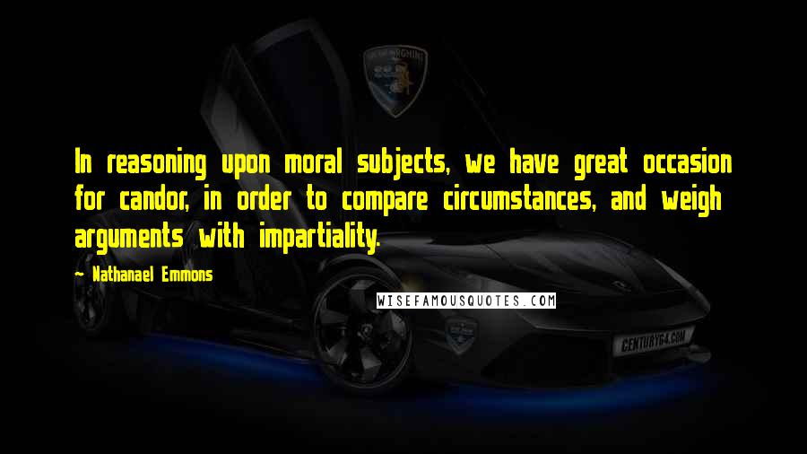 Nathanael Emmons Quotes: In reasoning upon moral subjects, we have great occasion for candor, in order to compare circumstances, and weigh arguments with impartiality.