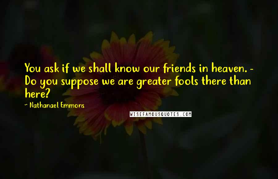 Nathanael Emmons Quotes: You ask if we shall know our friends in heaven. - Do you suppose we are greater fools there than here?