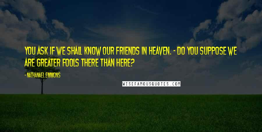 Nathanael Emmons Quotes: You ask if we shall know our friends in heaven. - Do you suppose we are greater fools there than here?