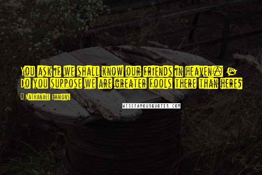 Nathanael Emmons Quotes: You ask if we shall know our friends in heaven. - Do you suppose we are greater fools there than here?