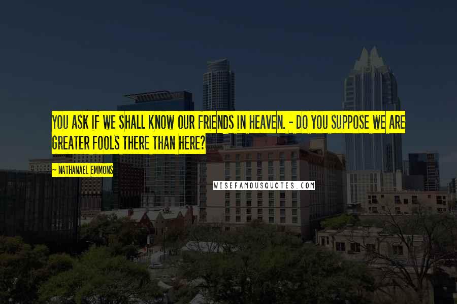 Nathanael Emmons Quotes: You ask if we shall know our friends in heaven. - Do you suppose we are greater fools there than here?