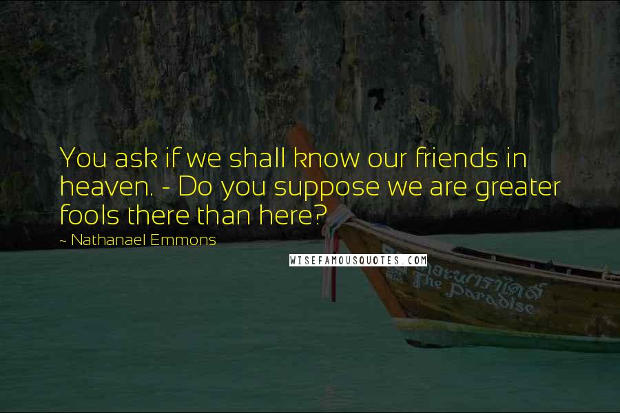 Nathanael Emmons Quotes: You ask if we shall know our friends in heaven. - Do you suppose we are greater fools there than here?