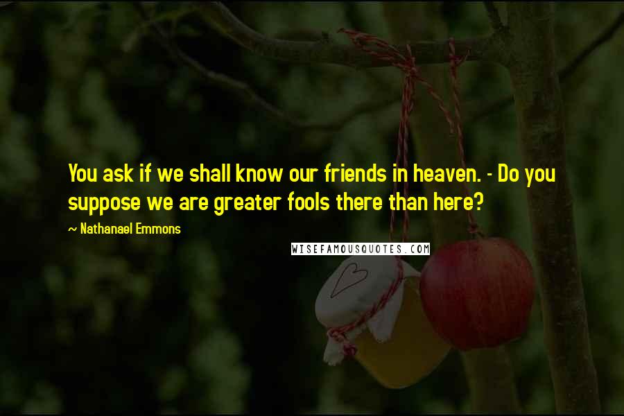 Nathanael Emmons Quotes: You ask if we shall know our friends in heaven. - Do you suppose we are greater fools there than here?