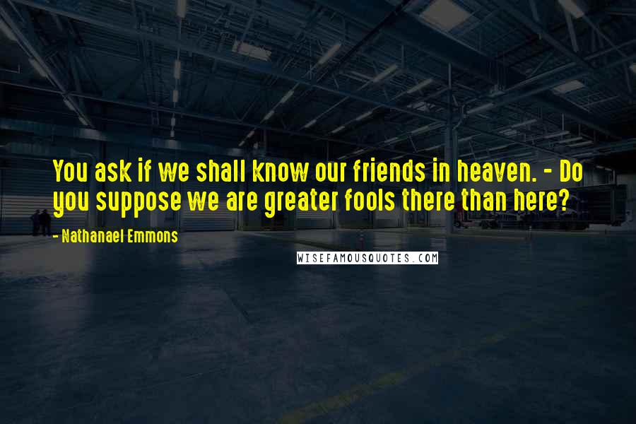 Nathanael Emmons Quotes: You ask if we shall know our friends in heaven. - Do you suppose we are greater fools there than here?