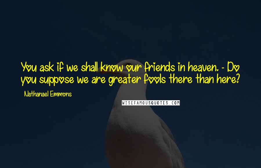 Nathanael Emmons Quotes: You ask if we shall know our friends in heaven. - Do you suppose we are greater fools there than here?