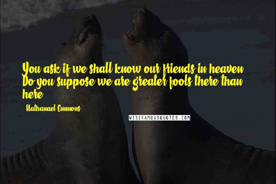 Nathanael Emmons Quotes: You ask if we shall know our friends in heaven. - Do you suppose we are greater fools there than here?