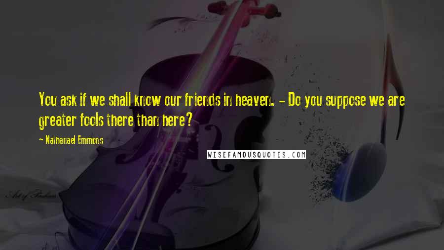 Nathanael Emmons Quotes: You ask if we shall know our friends in heaven. - Do you suppose we are greater fools there than here?