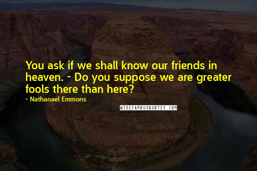 Nathanael Emmons Quotes: You ask if we shall know our friends in heaven. - Do you suppose we are greater fools there than here?