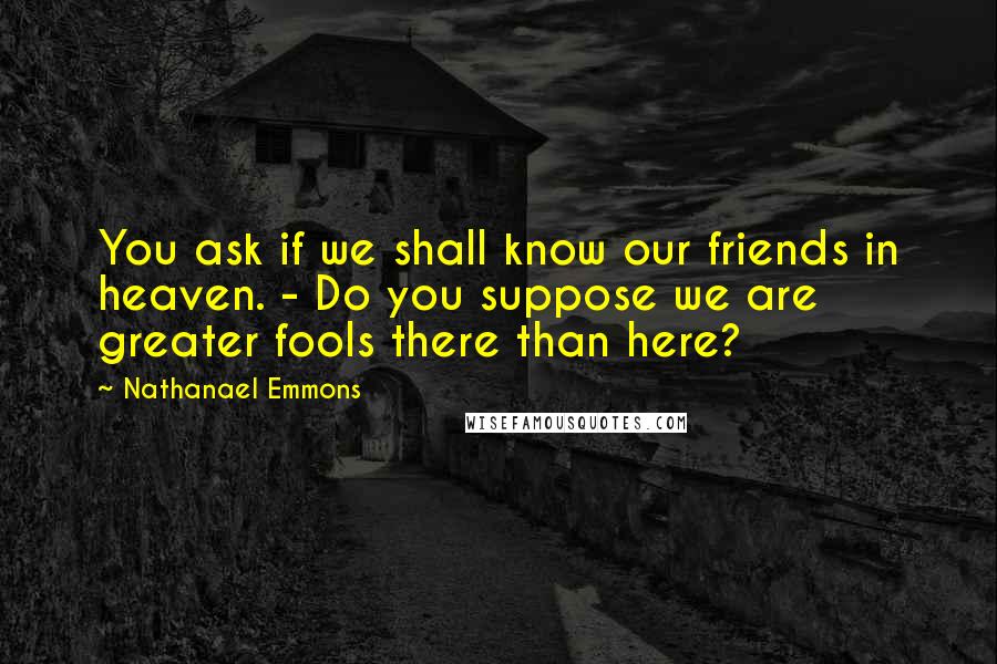 Nathanael Emmons Quotes: You ask if we shall know our friends in heaven. - Do you suppose we are greater fools there than here?