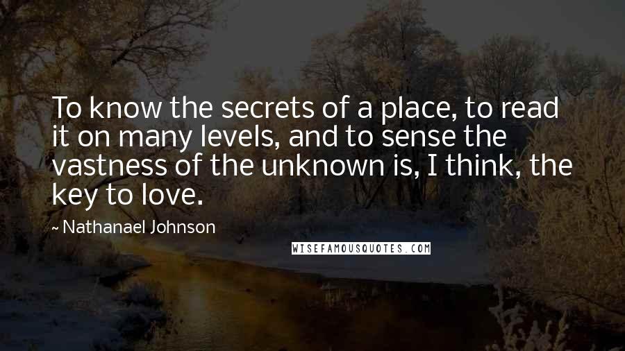 Nathanael Johnson Quotes: To know the secrets of a place, to read it on many levels, and to sense the vastness of the unknown is, I think, the key to love.