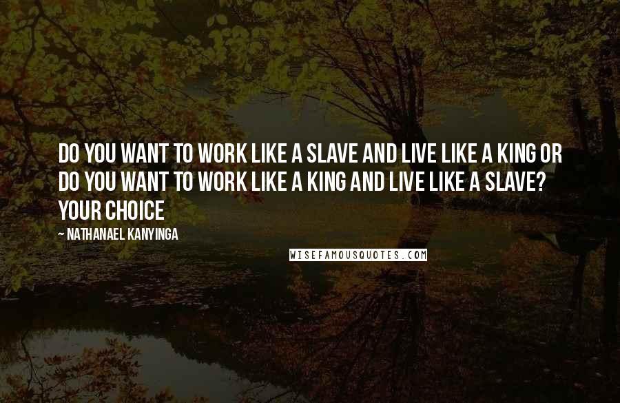 Nathanael Kanyinga Quotes: Do you want to work like a slave and live like a king or do you want to work like a king and live like a slave? Your choice