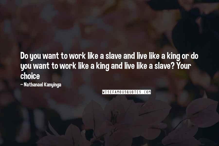Nathanael Kanyinga Quotes: Do you want to work like a slave and live like a king or do you want to work like a king and live like a slave? Your choice
