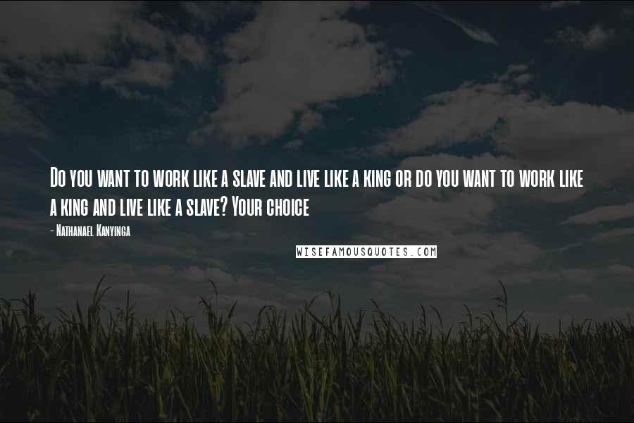 Nathanael Kanyinga Quotes: Do you want to work like a slave and live like a king or do you want to work like a king and live like a slave? Your choice