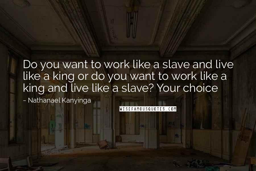 Nathanael Kanyinga Quotes: Do you want to work like a slave and live like a king or do you want to work like a king and live like a slave? Your choice