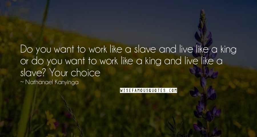 Nathanael Kanyinga Quotes: Do you want to work like a slave and live like a king or do you want to work like a king and live like a slave? Your choice