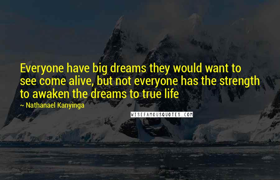 Nathanael Kanyinga Quotes: Everyone have big dreams they would want to see come alive, but not everyone has the strength to awaken the dreams to true life