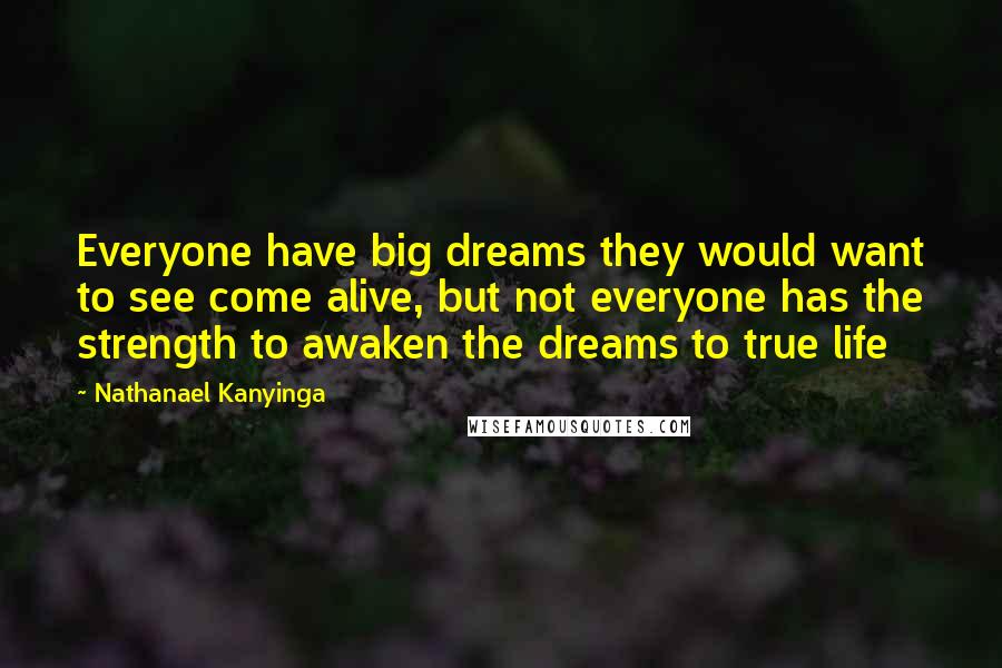 Nathanael Kanyinga Quotes: Everyone have big dreams they would want to see come alive, but not everyone has the strength to awaken the dreams to true life