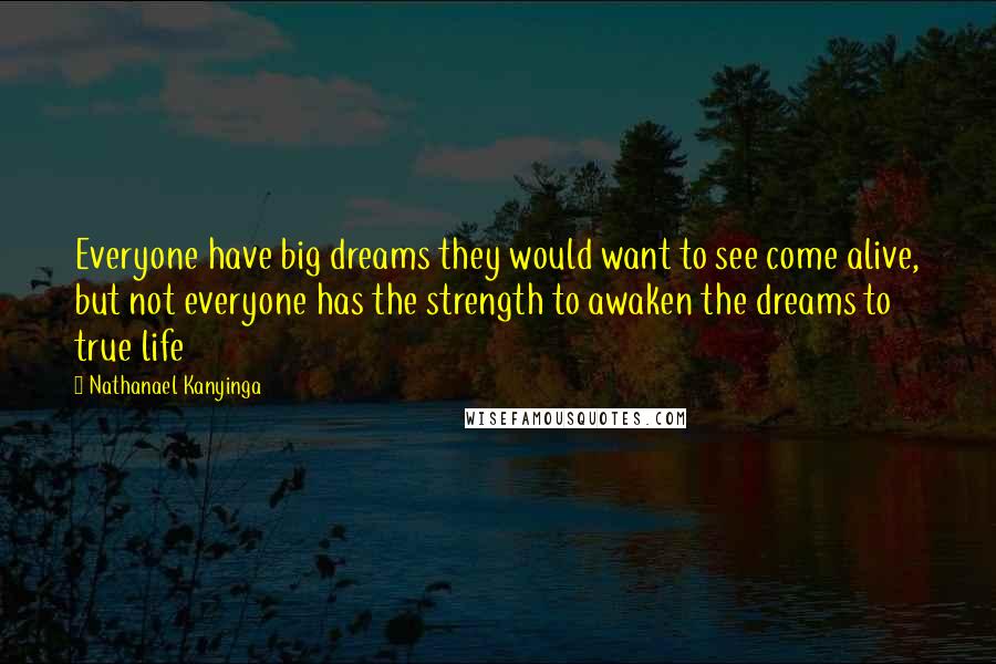 Nathanael Kanyinga Quotes: Everyone have big dreams they would want to see come alive, but not everyone has the strength to awaken the dreams to true life