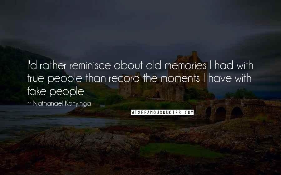 Nathanael Kanyinga Quotes: I'd rather reminisce about old memories I had with true people than record the moments I have with fake people