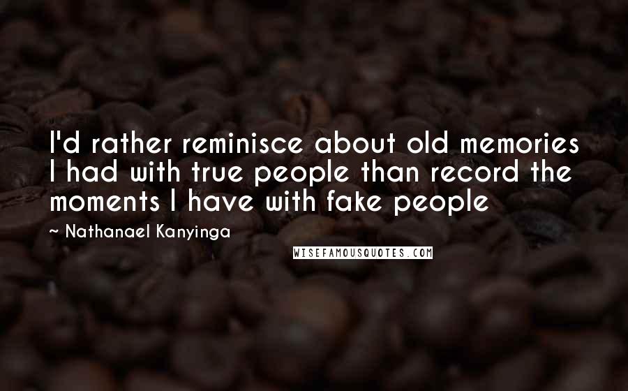 Nathanael Kanyinga Quotes: I'd rather reminisce about old memories I had with true people than record the moments I have with fake people