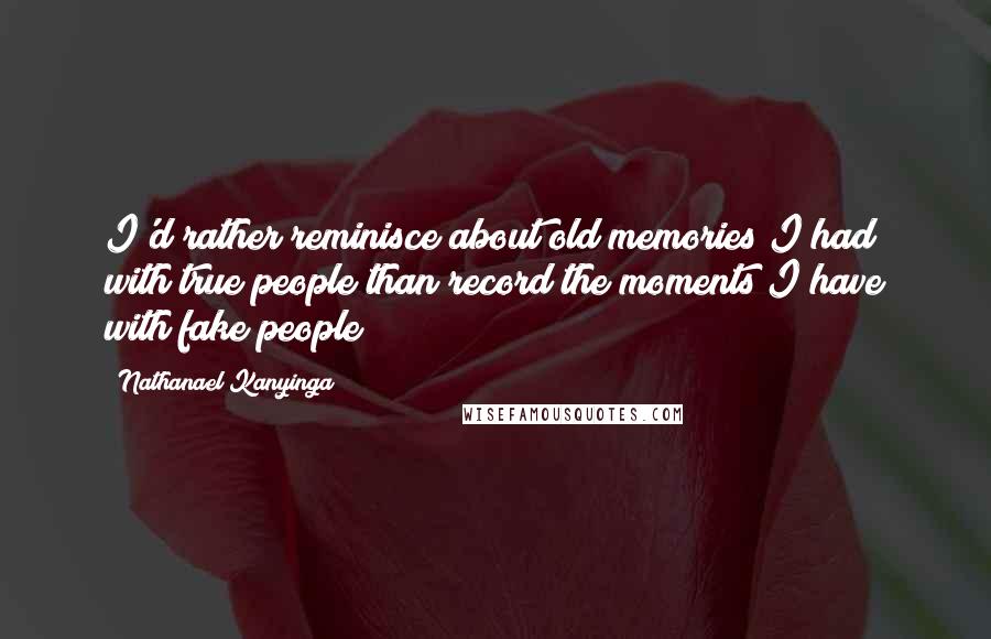 Nathanael Kanyinga Quotes: I'd rather reminisce about old memories I had with true people than record the moments I have with fake people