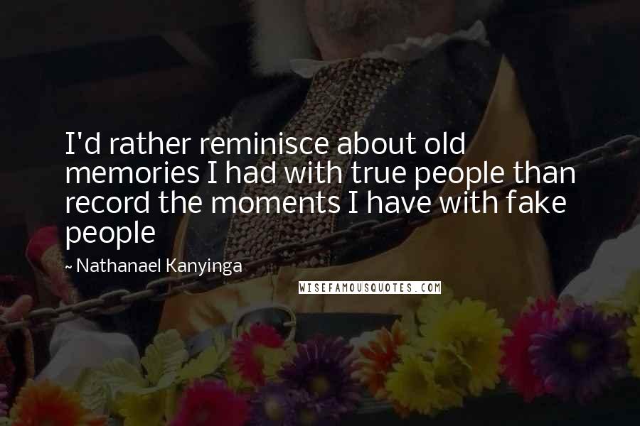 Nathanael Kanyinga Quotes: I'd rather reminisce about old memories I had with true people than record the moments I have with fake people