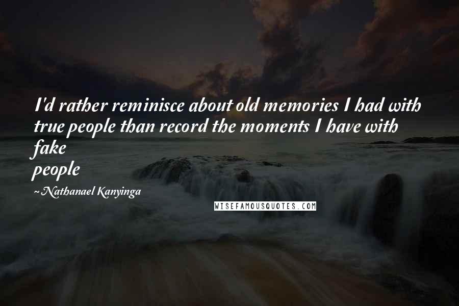 Nathanael Kanyinga Quotes: I'd rather reminisce about old memories I had with true people than record the moments I have with fake people