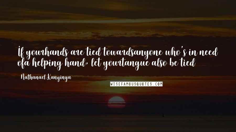 Nathanael Kanyinga Quotes: If yourhands are tied towardsanyone who's in need ofa helping hand, let yourtangue also be tied