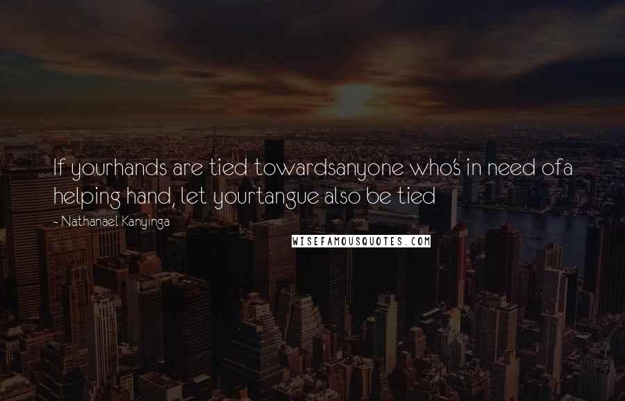 Nathanael Kanyinga Quotes: If yourhands are tied towardsanyone who's in need ofa helping hand, let yourtangue also be tied