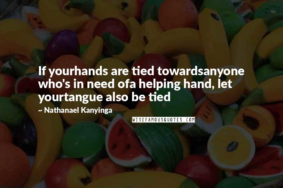 Nathanael Kanyinga Quotes: If yourhands are tied towardsanyone who's in need ofa helping hand, let yourtangue also be tied