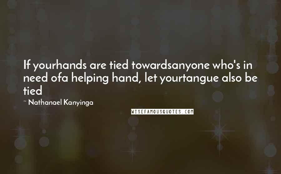 Nathanael Kanyinga Quotes: If yourhands are tied towardsanyone who's in need ofa helping hand, let yourtangue also be tied