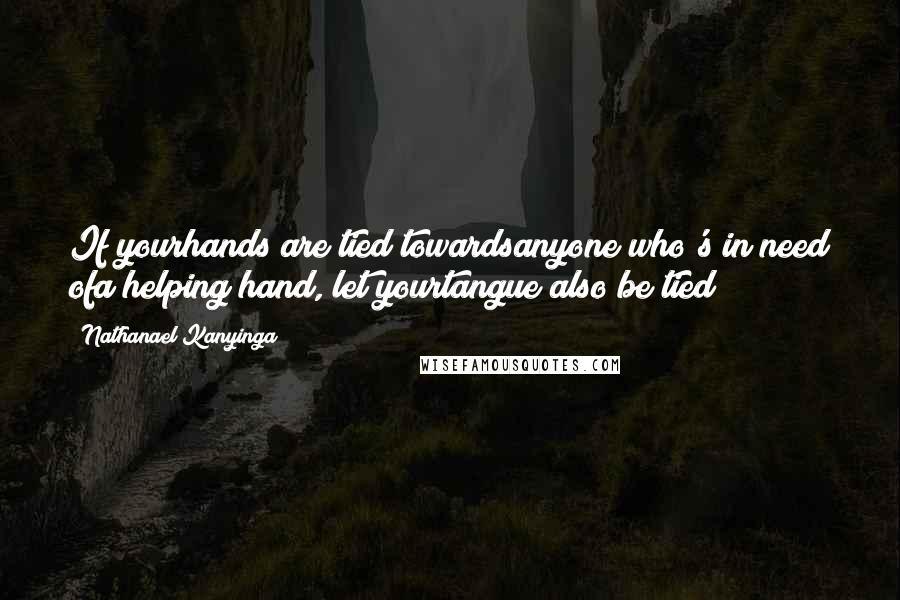 Nathanael Kanyinga Quotes: If yourhands are tied towardsanyone who's in need ofa helping hand, let yourtangue also be tied