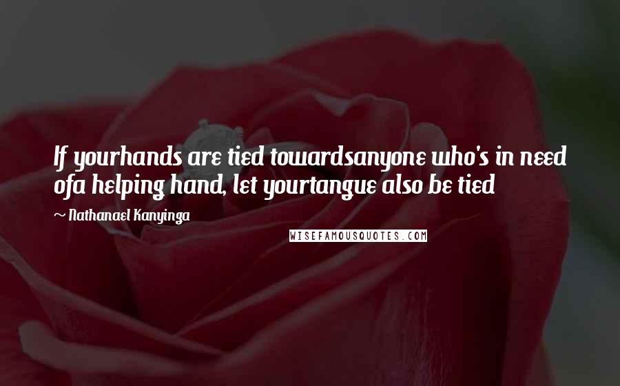 Nathanael Kanyinga Quotes: If yourhands are tied towardsanyone who's in need ofa helping hand, let yourtangue also be tied