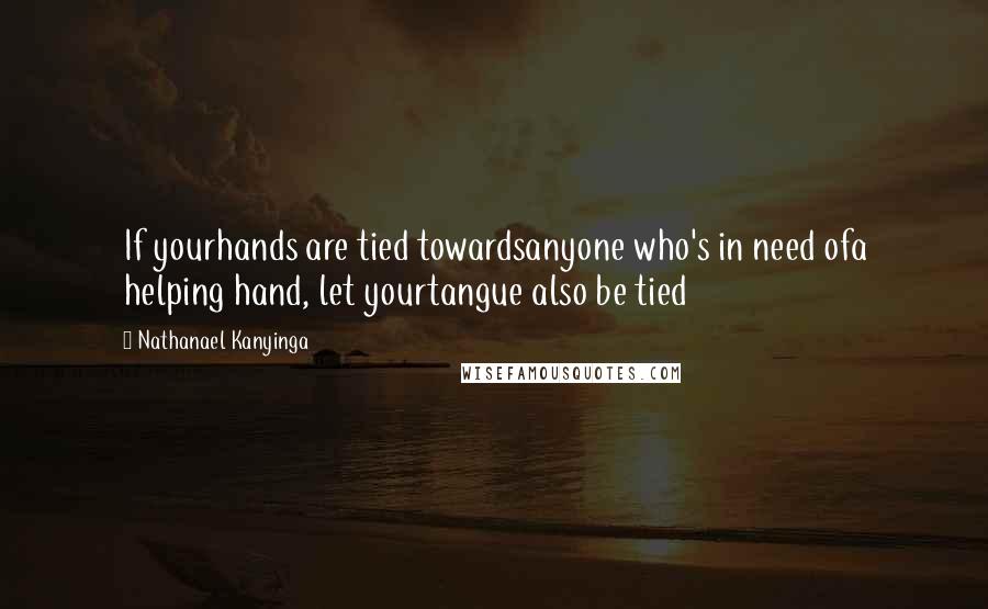 Nathanael Kanyinga Quotes: If yourhands are tied towardsanyone who's in need ofa helping hand, let yourtangue also be tied